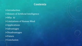 Contents
Introduction
History of Artificial Intelligence

Why AI
Limitations of Human Mind
Applications

Advantages
Disadvantages
Future
Conclusion

 