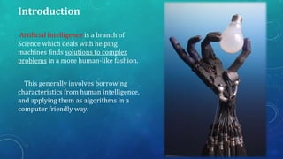 Introduction
Artificial Intelligence is a branch of
Science which deals with helping
machines finds solutions to complex
problems in a more human-like fashion.
This generally involves borrowing
characteristics from human intelligence,
and applying them as algorithms in a
computer friendly way.

 
