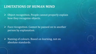 LIMITATIONS OF HUMAN MIND
 Object recognition. People cannot properly explain
how they recognize objects.
 Face recognition. Cannot be passed on to another
person by explanation.
 Naming of colours. Based on learning, not on
absolute standards.

 