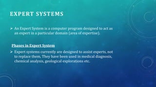 EXPERT SYSTEMS
 An Expert System is a computer program designed to act as
an expert in a particular domain (area of expertise).
Phases in Expert System
 Expert systems currently are designed to assist experts, not
to replace them, They have been used in medical diagnosis,
chemical analysis, geological explorations etc.

 