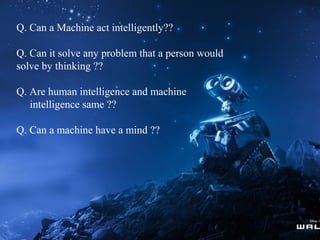 Q. Can a Machine act intelligently??
Q. Can it solve any problem that a person would
solve by thinking ??
Q. Are human intelligence and machine
intelligence same ??
Q. Can a machine have a mind ??

 