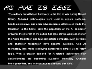 AI Put to Test
The military put AI based hardware to the test of war during Desert
Storm. AI-based technologies were used in missile
systems, heads-up-displays, and other advancements. AI has also
made the transition to the home. With the popularity of the AI
computer growing, the interest of the public has also grown.
Applications for the Apple Macintosh and IBM compatible
computer, such as voice and character recognition have become
available. Also AI technology has made steadying camcorders
simple using fuzzy logic. With a greater demand for AI-related
technology, new advancements are becoming available. Inevitably
Artificial Intelligence has, and will continue to affecting our lives.
 