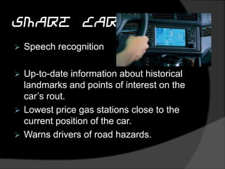 Smart Car
 Speech recognition
 Up-to-date information about historical
landmarks and points of interest on the
car’s rout.
 Lowest price gas stations close to the
current position of the car.
 Warns drivers of road hazards.
 