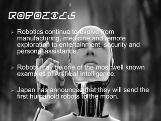 Robotics
 Robotics continue to evolve from
manufacturing, medicine and remote
exploration to entertainment, security and
personal assistance.
 Robots may be one of the most well known
examples of Artificial Intelligence.
 Japan has announced that they will send the
first humanoid robots to the moon.
 