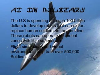 AI In Military
 The U.S is spending as much 100 billion
dollars to develop robots that can aid or
replace human soldiers on the front line.
These robots can operate in combat
zones with little supervision.
 Flight simulations and virtual
environments help train over 500,000
Soldiers.
 