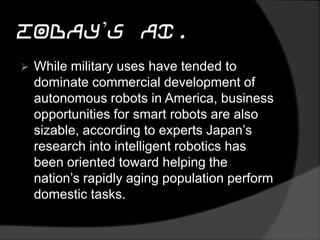 Today’s AI.
 While military uses have tended to
dominate commercial development of
autonomous robots in America, business
opportunities for smart robots are also
sizable, according to experts Japan’s
research into intelligent robotics has
been oriented toward helping the
nation’s rapidly aging population perform
domestic tasks.
 