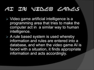 AI In Video Games
 Video game artificial intelligence is a
programming area that tries to make the
computer act in a similar way to human
intelligence.
 A rule based system is used whereby
information and rules are entered into a
database, and when the video game AI is
faced with a situation, it finds appropriate
information and acts accordingly.
 