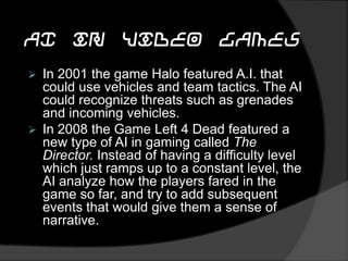 AI in Video Games
 In 2001 the game Halo featured A.I. that
could use vehicles and team tactics. The AI
could recognize threats such as grenades
and incoming vehicles.
 In 2008 the Game Left 4 Dead featured a
new type of AI in gaming called The
Director. Instead of having a difficulty level
which just ramps up to a constant level, the
AI analyze how the players fared in the
game so far, and try to add subsequent
events that would give them a sense of
narrative.
 
