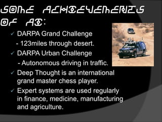some achievements of AI:
 DARPA Grand Challenge
- 123miles through desert.
 DARPA Urban Challenge
- Autonomous driving in traffic.
 Deep Thought is an international
grand master chess player.
 Expert systems are used regularly
in finance, medicine, manufacturing
and agriculture.
 