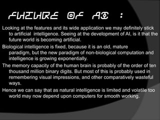 Future of AI :
Looking at the features and its wide application we may definitely stick
to artificial intelligence. Seeing at the development of AI, is it that the
future world is becoming artificial.
Biological intelligence is fixed, because it is an old, mature paradigm,
but the new paradigm of non-biological computation and intelligence
is growing exponentially.
The memory capacity of the human brain is probably of the order of ten
thousand million binary digits. But most of this is probably used in
remembering visual impressions, and other comparatively wasteful
ways.
Hence we can say that as natural intelligence is limited and volatile too
world may now depend upon computers for smooth working.
 