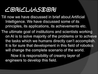 conclusion
Till now we have discussed in brief about Artificial
Intelligence. We have discussed some of its
principles, its applications, its achievements etc.
The ultimate goal of institutions and scientists working
on AI is to solve majority of the problems or to achieve
the tasks which we humans directly can’t accomplish.
It is for sure that development in this field of robotics
will change the complete scenario of the world.
Now it is responsibility of creamy layer of
engineers to develop this field.
 