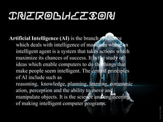 Introduction
Artificial Intelligence (AI) is the branch of science
which deals with intelligence of machines where an
intelligent agent is a system that takes actions which
maximize its chances of success. It is the study of
ideas which enable computers to do the things that
make people seem intelligent. The central principles
of AI include such as reasoning, knowledge,
planning, learning, communication, perception and
the ability to move and manipulate objects. It is the
science and engineering of making intelligent
computer programs.
 