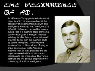 The Beginnings of AI.
In 1950 Alan Turing published a landmark
paper in which he speculated about the
possibility of creating machines with true
intelligence. He noted that "intelligence" is
difficult to define and devised his famous
Turing Test. If a machine could carry on a
conversation (over a teletype) that was
indistinguishable from a conversation with
a human being, then the machine could
be called "intelligent“. This simplified
version of the problem allowed Turing to
argue convincingly that a "thinking
machine" was at least plausible and the
paper answered all the most common
objections to the proposition. The Turing
Test was the first serious proposal in the
philosophy of artificial intelligence.
 