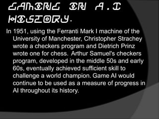 Gaming in A.I History.
In 1951, using the Ferranti Mark I machine of the
University of Manchester, Christopher Strachey
wrote a checkers program and Dietrich Prinz
wrote one for chess. Arthur Samuel's checkers
program, developed in the middle 50s and early
60s, eventually achieved sufficient skill to
challenge a world champion. Game AI would
continue to be used as a measure of progress in
AI throughout its history.
 