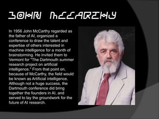 John McCarthy
In 1956 John McCarthy regarded as
the father of AI, organized a
conference to draw the talent and
expertise of others interested in
machine intelligence for a month of
brainstorming. He invited them to
Vermont for "The Dartmouth summer
research project on artificial
intelligence." From that point on,
because of McCarthy, the field would
be known as Artificial intelligence.
Although not a huge success, the
Dartmouth conference did bring
together the founders in AI, and
served to lay the groundwork for the
future of AI research.
 