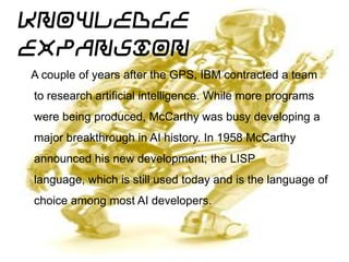 Knowledge
Expansion (Cont.)
A couple of years after the GPS, IBM contracted a team
to research artificial intelligence. While more programs
were being produced, McCarthy was busy developing a
major breakthrough in AI history. In 1958 McCarthy
announced his new development; the LISP language,
which is still used today and is the language of choice
among most AI developers.
Knowledge Expansion
 