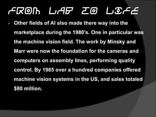 From Lab to Life
 Other fields of AI also made there way into the
marketplace during the 1980's. One in particular was
the machine vision field. The work by Minsky and
Marr were now the foundation for the cameras and
computers on assembly lines, performing quality
control. By 1985 over a hundred companies offered
machine vision systems in the US, and sales totaled
$80 million.
 