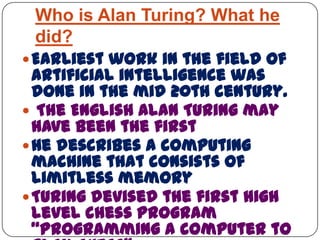 Who is Alan Turing? What he
did?
Earliest work in the field of
artificial intelligence was
done in the mid 20th century.
 The English Alan Turing may
have been the first
He describes a computing
machine that consists of
limitless memory
Turing devised the first high
level chess program
“programming a computer to
 