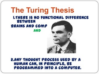 The Turing Thesis
1.There is no functional difference
between
brains and computers.
and
2.Any thought process used by a
human can, in principle, be
programmed into a computer.
 