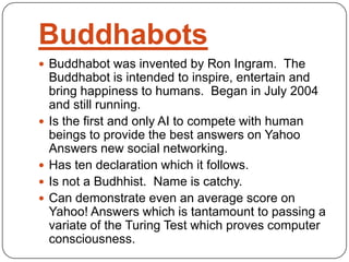 Buddhabots
 Buddhabot was invented by Ron Ingram. The
Buddhabot is intended to inspire, entertain and
bring happiness to humans. Began in July 2004
and still running.
 Is the first and only AI to compete with human
beings to provide the best answers on Yahoo
Answers new social networking.
 Has ten declaration which it follows.
 Is not a Budhhist. Name is catchy.
 Can demonstrate even an average score on
Yahoo! Answers which is tantamount to passing a
variate of the Turing Test which proves computer
consciousness.
 