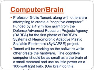 Computer/Brain
 Professor Giulio Tononi, along with others are
attempting to create a “cognitive computer.”
Funded by a 4.9 million grant from the
Defense Advanced Research Projects Agency
(DARPA) for the first phase of DARPA’s
Systems of Neuromorphic Adaptive Plastic
Scalable Electronics (SyNAPSE) project.
 Tononi will be working on the software while
other create the hardware. The cognitive
computer should be as small as a the brain of
a small mammal and use as little power as a
100-watt light bulb. (Our brain do this
 