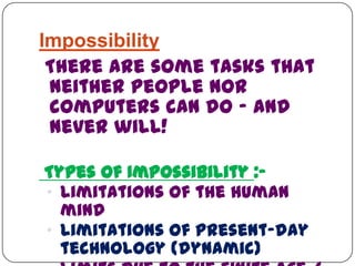 Impossibility
There are some tasks that
neither people nor
computers can do - and
never will!
Types of Impossibility :-
„ Limitations of the human
mind
„ Limitations of present-day
technology (dynamic)
 