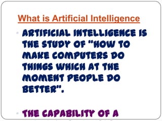 What is Artificial Intelligence
„ Artificial Intelligence is
the study of “how to
make computers do
things which at the
moment people do
better”.
„ The capability of a
 