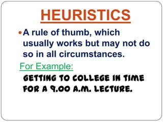 HEURISTICS
A rule of thumb, which
usually works but may not do
so in all circumstances.
For Example:
Getting to college in time
for a 9.00 a.m. lecture.
 