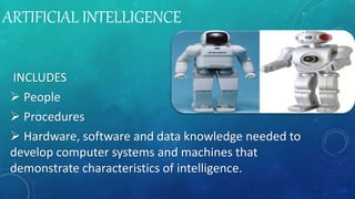 ARTIFICIAL INTELLIGENCE
INCLUDES
 People
 Procedures
 Hardware, software and data knowledge needed to
develop computer systems and machines that
demonstrate characteristics of intelligence.
 