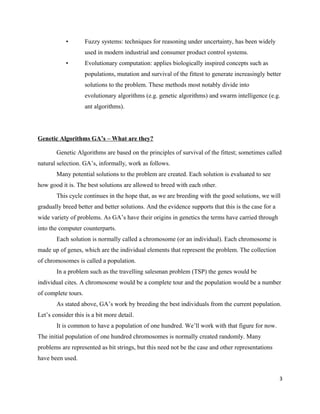 • Fuzzy systems: techniques for reasoning under uncertainty, has been widely
used in modern industrial and consumer product control systems.
• Evolutionary computation: applies biologically inspired concepts such as
populations, mutation and survival of the fittest to generate increasingly better
solutions to the problem. These methods most notably divide into
evolutionary algorithms (e.g. genetic algorithms) and swarm intelligence (e.g.
ant algorithms).
Genetic Algorithms GA’s – What are they?
Genetic Algorithms are based on the principles of survival of the fittest; sometimes called
natural selection. GA’s, informally, work as follows.
Many potential solutions to the problem are created. Each solution is evaluated to see
how good it is. The best solutions are allowed to breed with each other.
This cycle continues in the hope that, as we are breeding with the good solutions, we will
gradually breed better and better solutions. And the evidence supports that this is the case for a
wide variety of problems. As GA’s have their origins in genetics the terms have carried through
into the computer counterparts.
Each solution is normally called a chromosome (or an individual). Each chromosome is
made up of genes, which are the individual elements that represent the problem. The collection
of chromosomes is called a population.
In a problem such as the travelling salesman problem (TSP) the genes would be
individual cites. A chromosome would be a complete tour and the population would be a number
of complete tours.
As stated above, GA’s work by breeding the best individuals from the current population.
Let’s consider this is a bit more detail.
It is common to have a population of one hundred. We’ll work with that figure for now.
The initial population of one hundred chromosomes is normally created randomly. Many
problems are represented as bit strings, but this need not be the case and other representations
have been used.
3
 