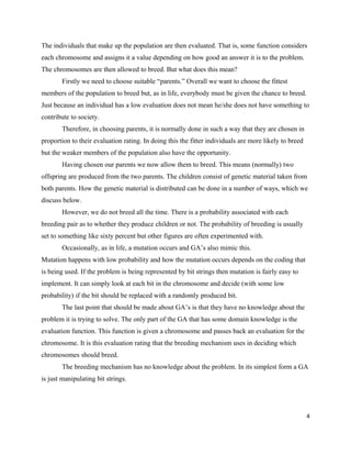 The individuals that make up the population are then evaluated. That is, some function considers
each chromosome and assigns it a value depending on how good an answer it is to the problem.
The chromosomes are then allowed to breed. But what does this mean?
Firstly we need to choose suitable “parents.” Overall we want to choose the fittest
members of the population to breed but, as in life, everybody must be given the chance to breed.
Just because an individual has a low evaluation does not mean he/she does not have something to
contribute to society.
Therefore, in choosing parents, it is normally done in such a way that they are chosen in
proportion to their evaluation rating. In doing this the fitter individuals are more likely to breed
but the weaker members of the population also have the opportunity.
Having chosen our parents we now allow them to breed. This means (normally) two
offspring are produced from the two parents. The children consist of genetic material taken from
both parents. How the genetic material is distributed can be done in a number of ways, which we
discuss below.
However, we do not breed all the time. There is a probability associated with each
breeding pair as to whether they produce children or not. The probability of breeding is usually
set to something like sixty percent but other figures are often experimented with.
Occasionally, as in life, a mutation occurs and GA’s also mimic this.
Mutation happens with low probability and how the mutation occurs depends on the coding that
is being used. If the problem is being represented by bit strings then mutation is fairly easy to
implement. It can simply look at each bit in the chromosome and decide (with some low
probability) if the bit should be replaced with a randomly produced bit.
The last point that should be made about GA’s is that they have no knowledge about the
problem it is trying to solve. The only part of the GA that has some domain knowledge is the
evaluation function. This function is given a chromosome and passes back an evaluation for the
chromosome. It is this evaluation rating that the breeding mechanism uses in deciding which
chromosomes should breed.
The breeding mechanism has no knowledge about the problem. In its simplest form a GA
is just manipulating bit strings.
4
 