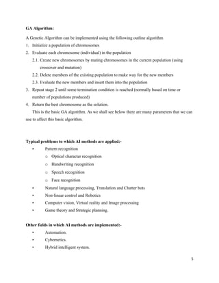 GA Algorithm:
A Genetic Algorithm can be implemented using the following outline algorithm
1. Initialize a population of chromosomes
2. Evaluate each chromosome (individual) in the population
2.1. Create new chromosomes by mating chromosomes in the current population (using
crossover and mutation)
2.2. Delete members of the existing population to make way for the new members
2.3. Evaluate the new members and insert them into the population
3. Repeat stage 2 until some termination condition is reached (normally based on time or
number of populations produced)
4. Return the best chromosome as the solution.
This is the basic GA algorithm. As we shall see below there are many parameters that we can
use to affect this basic algorithm.
Typical problems to which AI methods are applied:-
• Pattern recognition
o Optical character recognition
o Handwriting recognition
o Speech recognition
o Face recognition
• Natural language processing, Translation and Chatter bots
• Non-linear control and Robotics
• Computer vision, Virtual reality and Image processing
• Game theory and Strategic planning.
Other fields in which AI methods are implemented:-
• Automation.
• Cybernetics.
• Hybrid intelligent system.
5
 