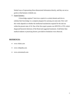 limited ways of representing three-dimensional information directly, and they are not as
good as what humans evidently use.
5. Expert Systems:-
A knowledge engineer'' interviews experts in a certain domain and tries to
embody their knowledge in a computer program for carrying out some task. How well
this works depends on whether the intellectual mechanisms required for the task are
within the present state of AI. One of the first expert systems was MYCIN in 1974, which
diagnosed bacterial infections of the blood and suggested treatments. It did better than
medical students or practicing doctors, provided its limitations were observed.
REFERENCES:
• www.whatis.com
• www.wikipedia.com
• www.extremetech.com
7
 