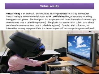 Virtual reality
virtual reality is an artificial , or stimulated ,reality generated in 3-D by a computer .
Virtual reality is also commonly known as VR , artificial reality ,or hardware including
headgears and gloves . The headgears has earphones and three dimensional stereoscopic
screens (one type is called Eye phones ) . The gloves has sensors that collect data about
your hand movements (one type is called data glove ) . Coupled with software ,this
interactive sensory equipment lets you immerse yourself in a computer-generated world.
 