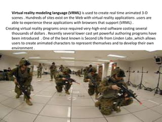 Virtual reality modeling language (VRML) is used to create real time animated 3-D
scenes . Hundreds of sites exist on the Web with virtual reality applications .users are
able to experience these applications with browsers that support (VRML) .
Creating virtual reality programs once required very-high-end software costing several
thousands of dollars . Recently several lower cast yet powerful authoring programs have
been introduced . One of the best known is Second Life from Linden Labs ,which allows
users to create animated characters to represent themselves and to develop their own
environment .
 