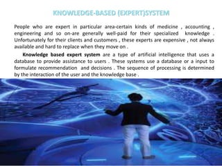 KNOWLEDGE-BASED (EXPERT)SYSTEM
People who are expert in particular area-certain kinds of medicine , accounting ,
engineering and so on-are generally well-paid for their specialized knowledge .
Unfortunately for their clients and customers , these experts are expensive , not always
available and hard to replace when they move on .
Knowledge based expert system are a type of artificial intelligence that uses a
database to provide assistance to users . These systems use a database or a input to
formulate recommendation and decisions . The sequence of processing is determined
by the interaction of the user and the knowledge base .
 