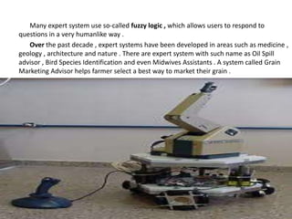 Many expert system use so-called fuzzy logic , which allows users to respond to
questions in a very humanlike way .
Over the past decade , expert systems have been developed in areas such as medicine ,
geology , architecture and nature . There are expert system with such name as Oil Spill
advisor , Bird Species Identification and even Midwives Assistants . A system called Grain
Marketing Advisor helps farmer select a best way to market their grain .
 