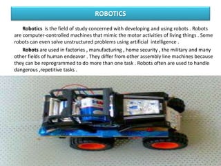 ROBOTICS
Robotics is the field of study concerned with developing and using robots . Robots
are computer-controlled machines that mimic the motor activities of living things . Some
robots can even solve unstructured problems using artificial intelligence .
Robots are used in factories , manufacturing , home security , the military and many
other fields of human endeavor . They differ from other assembly line machines because
they can be reprogrammed to do more than one task . Robots often are used to handle
dangerous ,repetitive tasks .
 