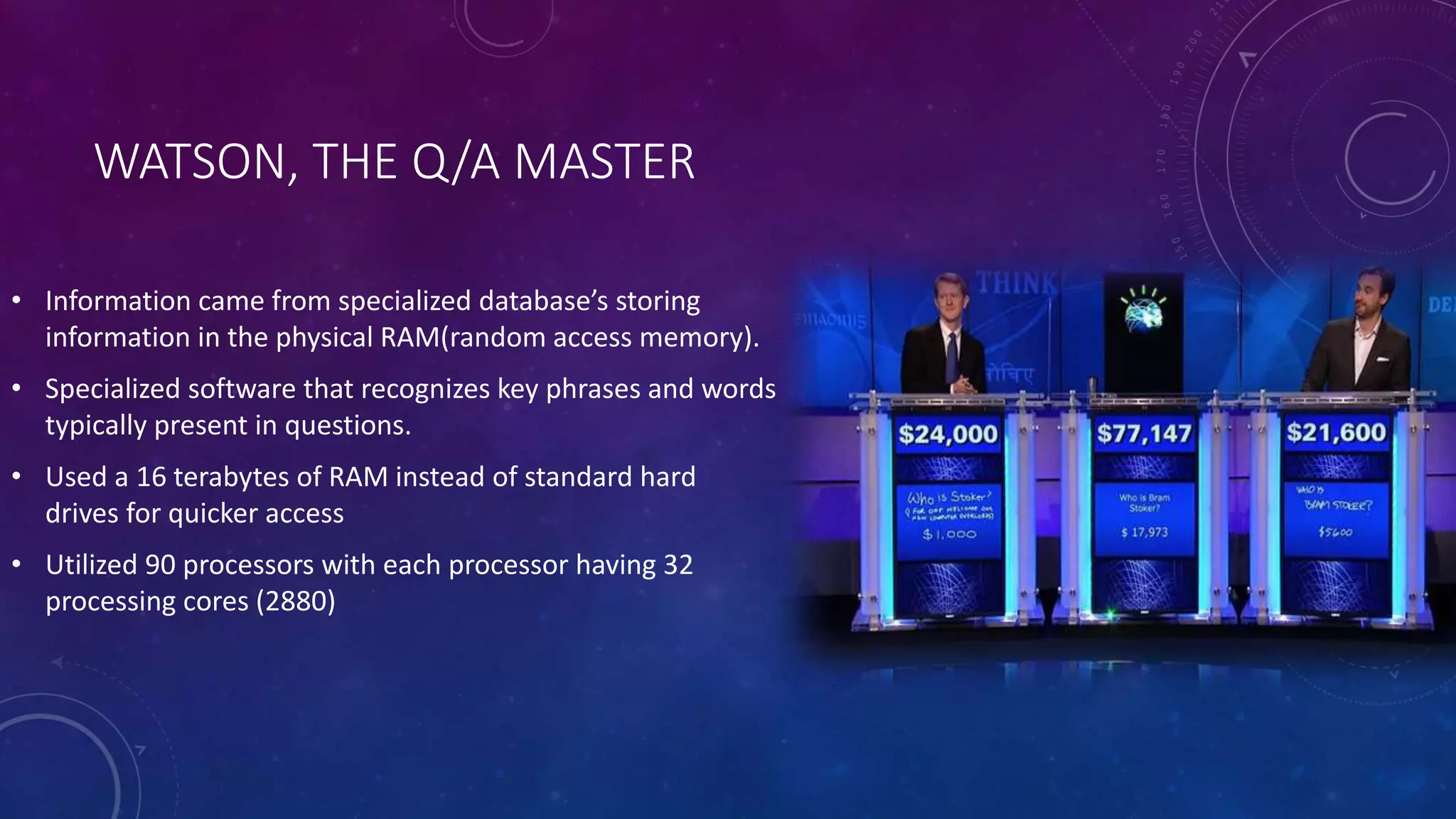 WATSON, THE Q/A MASTER 
• Information came from specialized database’s storing 
information in the physical RAM(random access memory). 
• Specialized software that recognizes key phrases and words 
typically present in questions. 
• Used a 16 terabytes of RAM instead of standard hard 
drives for quicker access 
• Utilized 90 processors with each processor having 32 
processing cores (2880) 
 