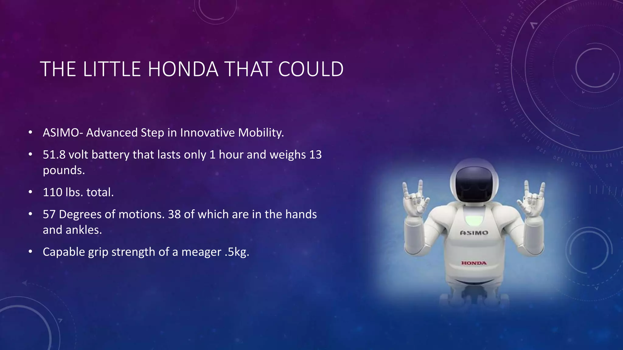 THE LITTLE HONDA THAT COULD 
• ASIMO- Advanced Step in Innovative Mobility. 
• 51.8 volt battery that lasts only 1 hour and weighs 13 
pounds. 
• 110 lbs. total. 
• 57 Degrees of motions. 38 of which are in the hands 
and ankles. 
• Capable grip strength of a meager .5kg. 
 