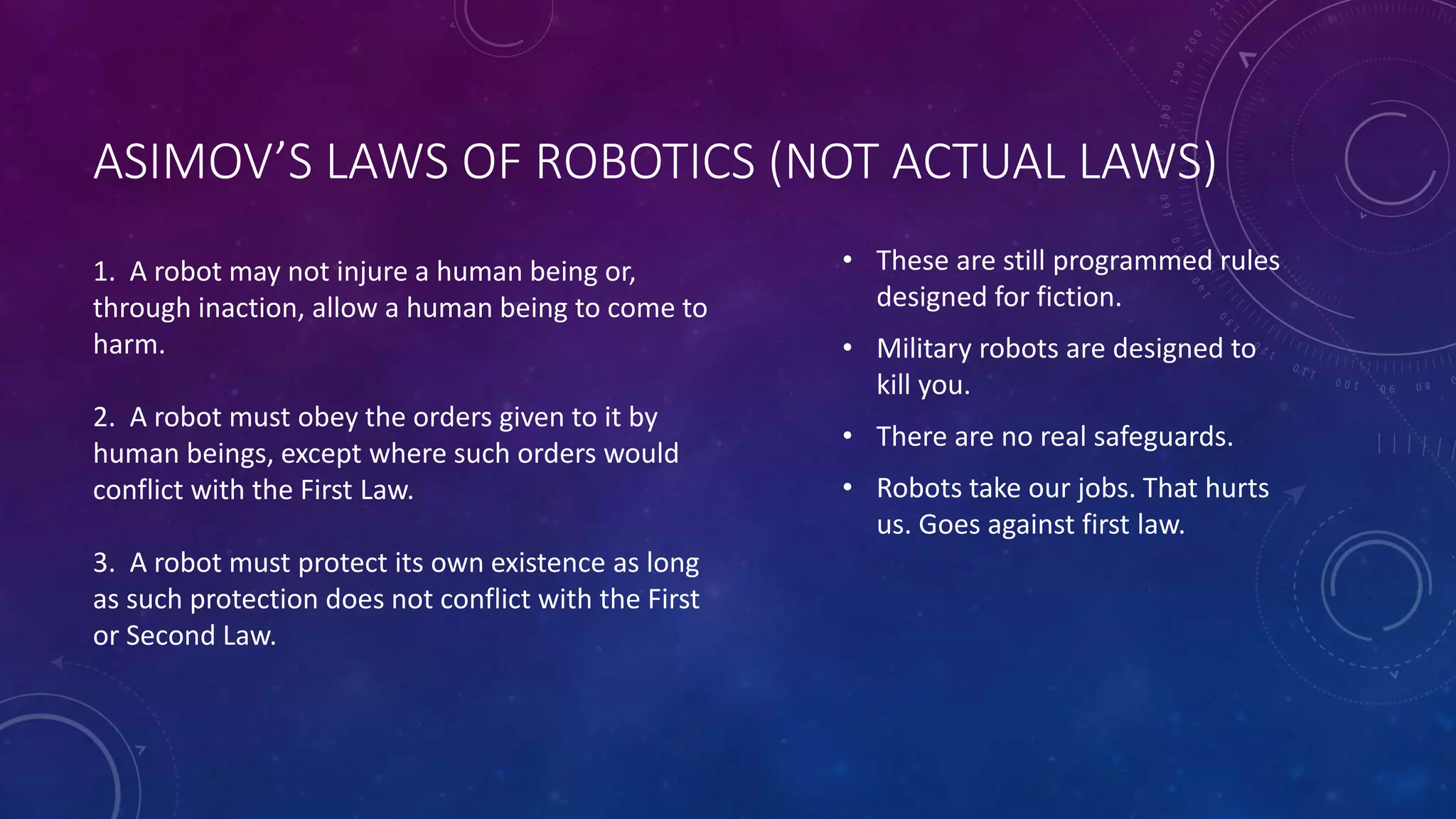 ASIMOV’S LAWS OF ROBOTICS (NOT ACTUAL LAWS) 
• These are still programmed rules 
designed for fiction. 
• Military robots are designed to 
kill you. 
• There are no real safeguards. 
• Robots take our jobs. That hurts 
us. Goes against first law. 
1. A robot may not injure a human being or, 
through inaction, allow a human being to come to 
harm. 
2. A robot must obey the orders given to it by 
human beings, except where such orders would 
conflict with the First Law. 
3. A robot must protect its own existence as long 
as such protection does not conflict with the First 
or Second Law. 
 