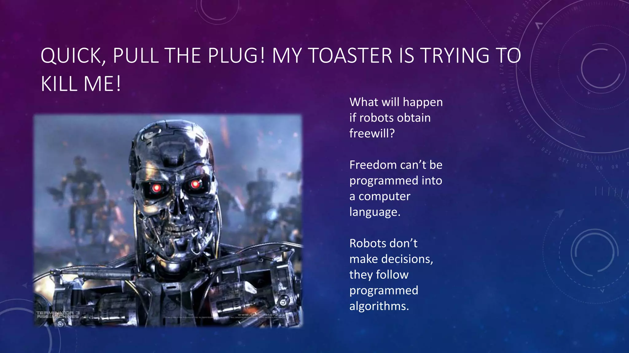 QUICK, PULL THE PLUG! MY TOASTER IS TRYING TO 
KILL ME! 
What will happen 
if robots obtain 
freewill? 
Freedom can’t be 
programmed into 
a computer 
language. 
Robots don’t 
make decisions, 
they follow 
programmed 
algorithms. 
 
