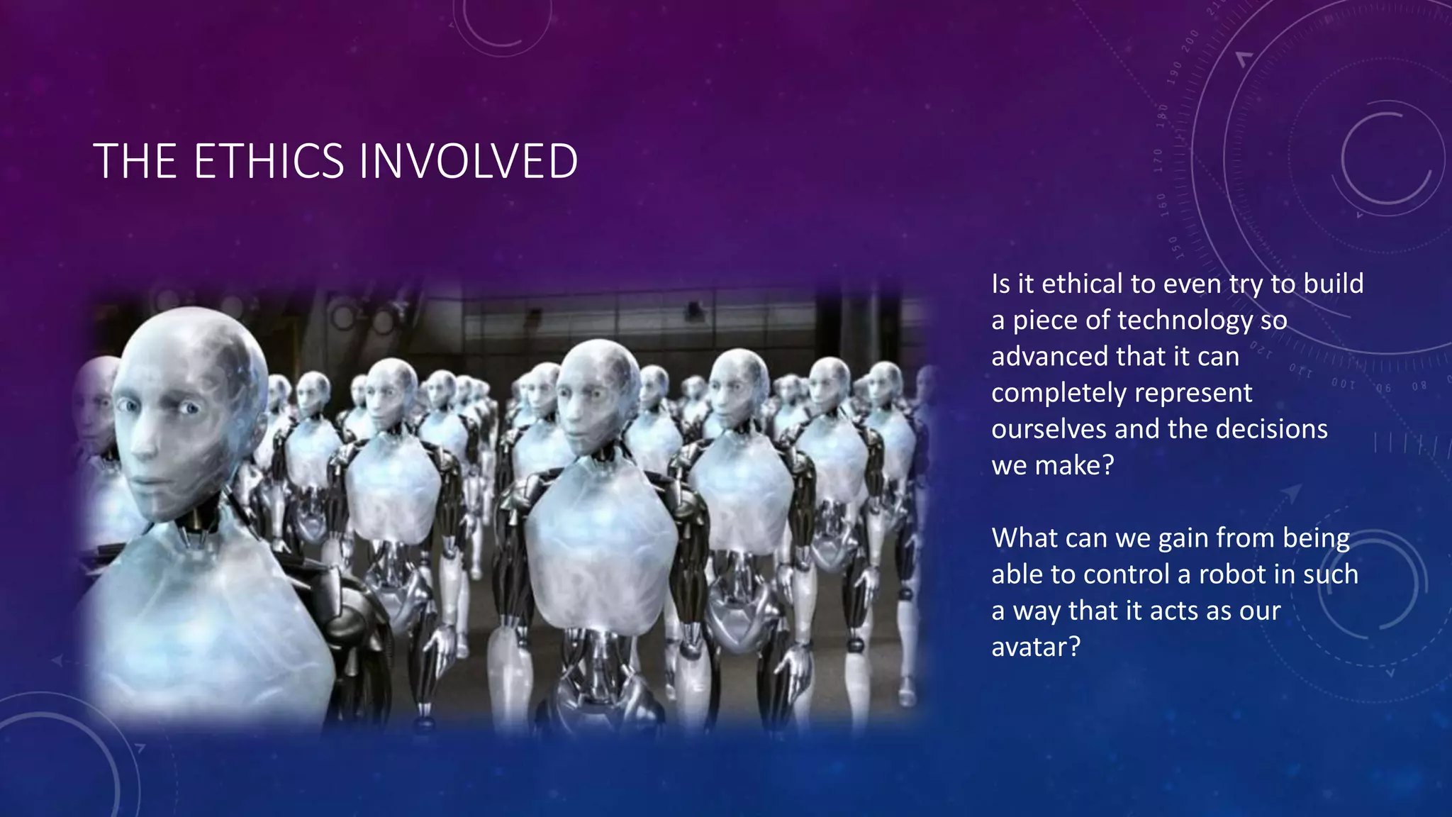 THE ETHICS INVOLVED 
Is it ethical to even try to build 
a piece of technology so 
advanced that it can 
completely represent 
ourselves and the decisions 
we make? 
What can we gain from being 
able to control a robot in such 
a way that it acts as our 
avatar? 
 