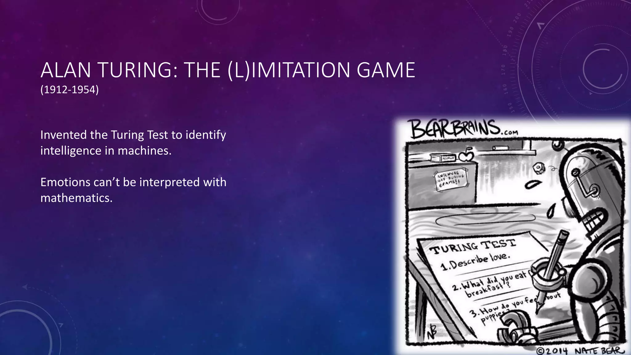 ALAN TURING: THE (L)IMITATION GAME 
(1912-1954) 
Invented the Turing Test to identify 
intelligence in machines. 
Emotions can’t be interpreted with 
mathematics. 
 