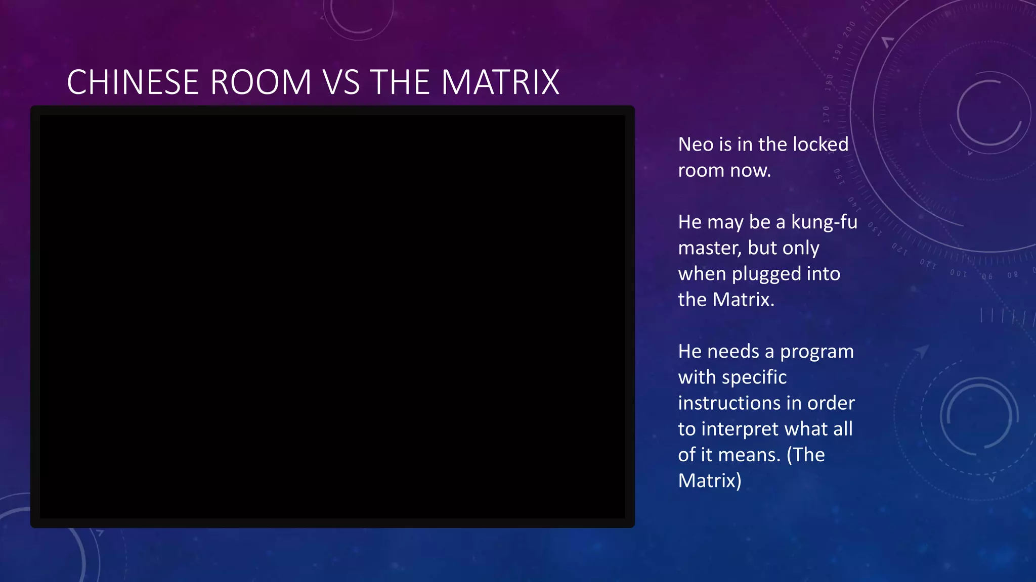 CHINESE ROOM VS THE MATRIX 
Neo is in the locked 
room now. 
He may be a kung-fu 
master, but only 
when plugged into 
the Matrix. 
He needs a program 
with specific 
instructions in order 
to interpret what all 
of it means. (The 
Matrix) 
 
