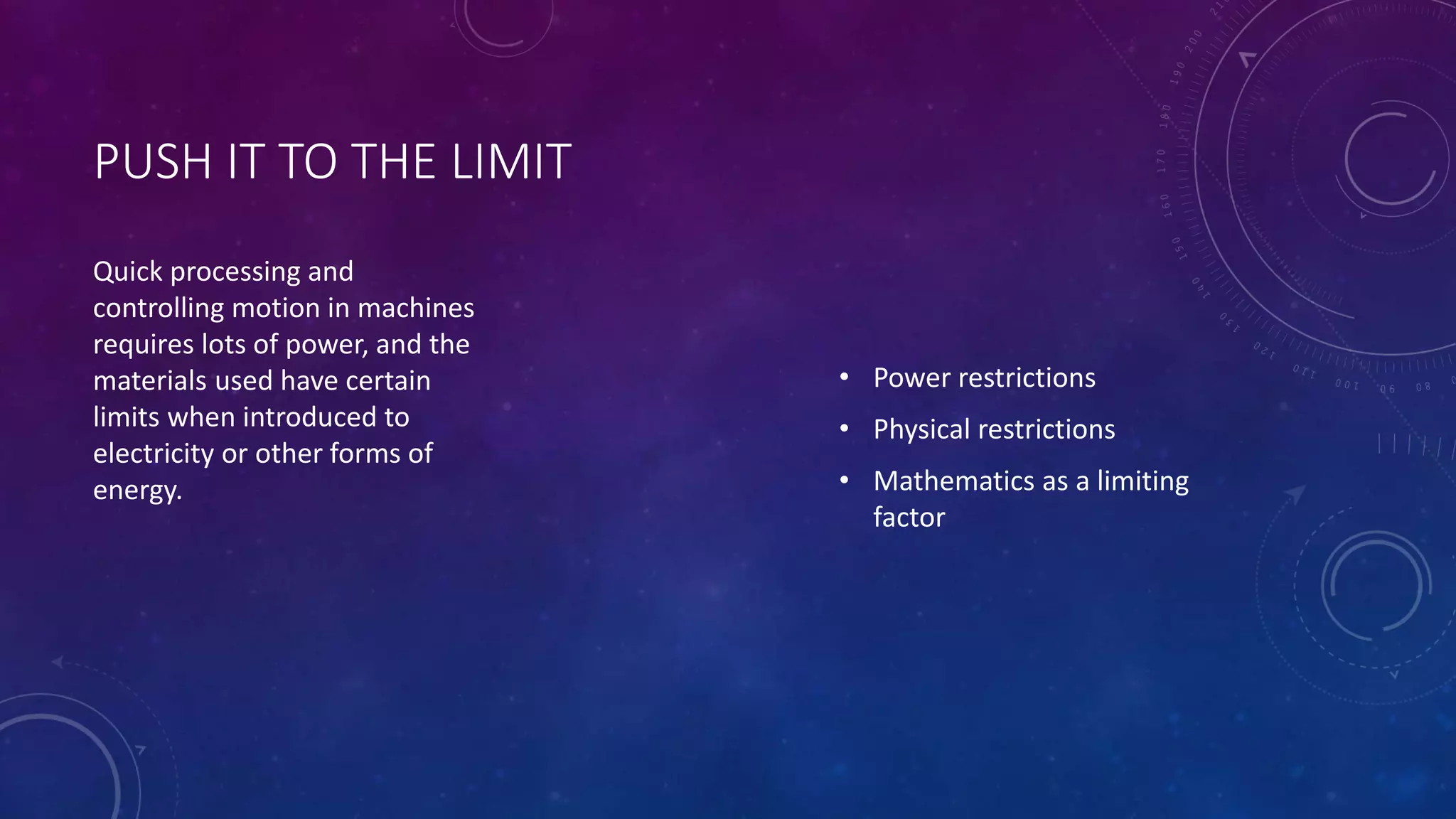 PUSH IT TO THE LIMIT 
• Power restrictions 
• Physical restrictions 
• Mathematics as a limiting 
factor 
Quick processing and 
controlling motion in machines 
requires lots of power, and the 
materials used have certain 
limits when introduced to 
electricity or other forms of 
energy. 
 