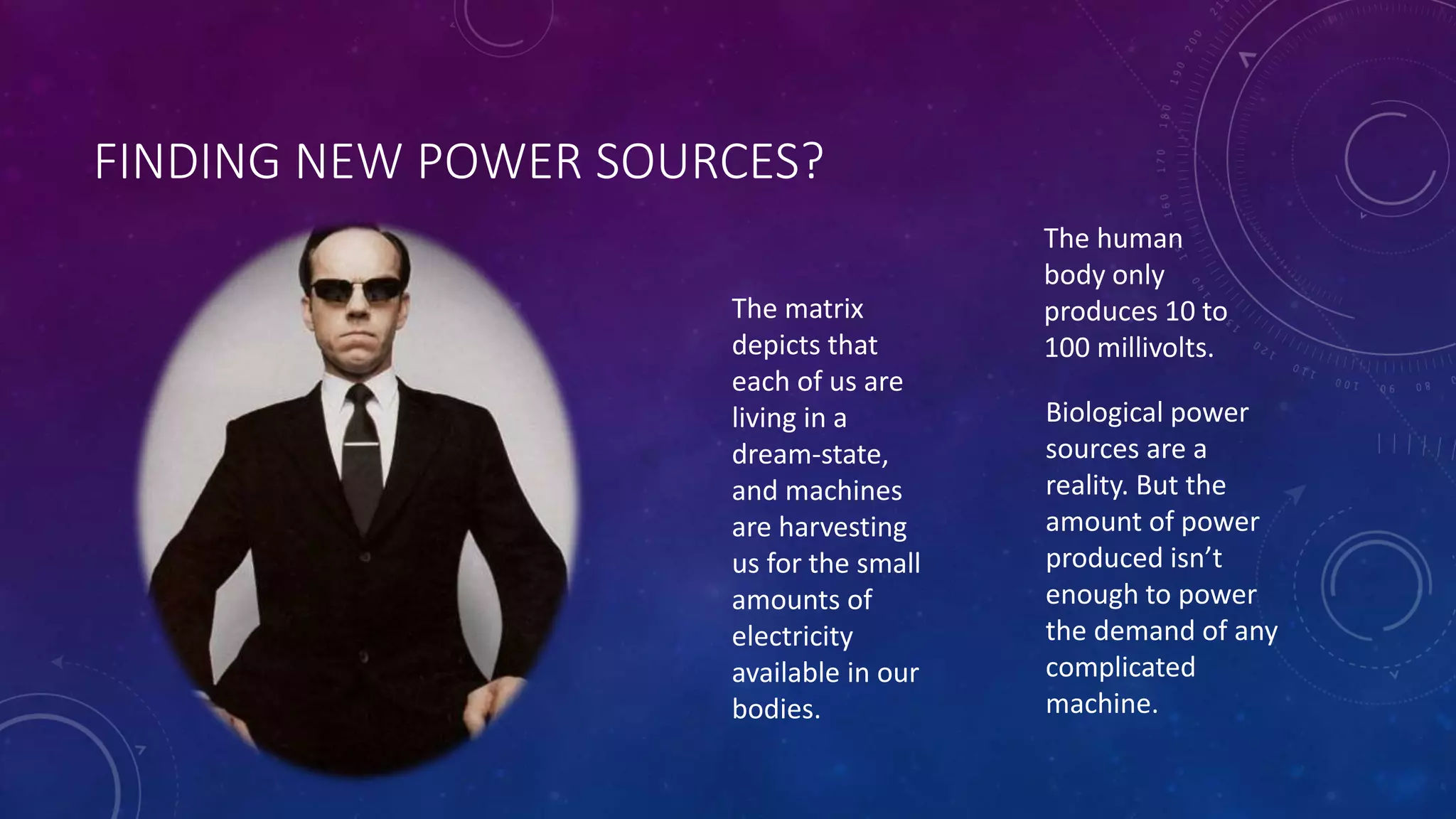 FINDING NEW POWER SOURCES? 
The matrix 
depicts that 
each of us are 
living in a 
dream-state, 
and machines 
are harvesting 
us for the small 
amounts of 
electricity 
available in our 
bodies. 
The human 
body only 
produces 10 to 
100 millivolts. 
Biological power 
sources are a 
reality. But the 
amount of power 
produced isn’t 
enough to power 
the demand of any 
complicated 
machine. 
 