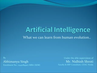 What we can learn from human evolution.. 
By 
Abhimanyu Singh 
Enrolment No.: 0441189907 MBA (SEM) 
Under the able supervision of 
Mr. Nidhish Shroti 
Faculty & ERP Consultant, CDAC-Noida 
 