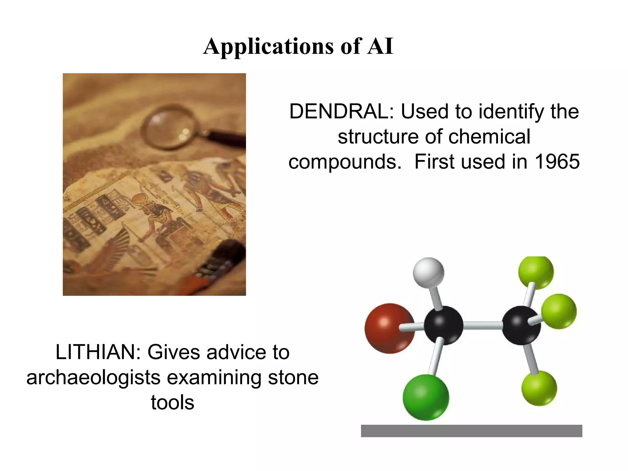 Applications of AI 
LITHIAN: Gives advice to 
archaeologists examining stone 
tools 
DENDRAL: Used to identify the 
structure of chemical 
compounds. First used in 1965 
 