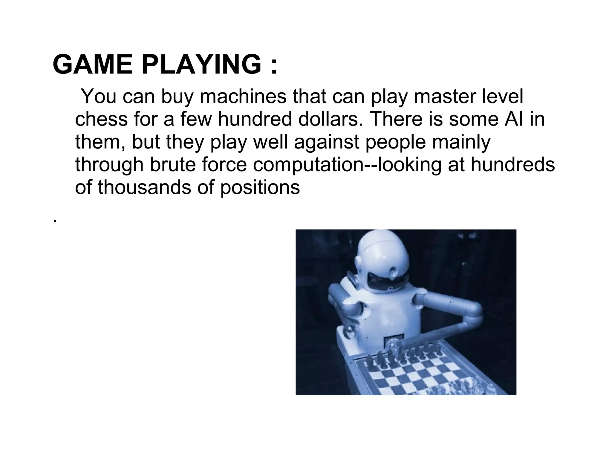 GAME PLAYING : 
You can buy machines that can play master level 
chess for a few hundred dollars. There is some AI in 
them, but they play well against people mainly 
through brute force computation--looking at hundreds 
of thousands of positions 
. 
 